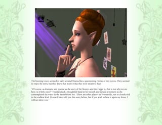The buzzing voices seemed to swirl around Titania like a questioning chorus of tiny voices. They seemed
to enjoy the story, but they knew that wasn’t what they were meant to hear.

“Of course, as dramatic and intense as the story of the Montys and the Capps is, that is not why we are
here, is it little ones?” Titania raised a thoughtful hand to her mouth and tapped a moment as she
contemplated the water in the basin before her. “There are other players in Veronaville, not so closely tied
to the endless feud. I know I have told you this story before, but if you wish to hear it again my loves, I
will not deny you.”
 