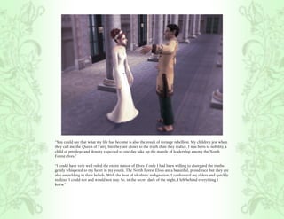 “You could say that what my life has become is also the result of teenage rebellion. My children jest when
they call me the Queen of Fairy, but they are closer to the truth than they realize. I was born to nobility, a
child of privilege and density expected to one day take up the mantle of leadership among the North
Forest elves.”

“I could have very well ruled the entire nation of Elves if only I had been willing to disregard the truths
gently whispered to my heart in my youth. The North Forest Elves are a beautiful, proud race but they are
also unyielding in their beliefs. With the heat of idealistic indignation, I confronted my elders and quickly
realized I could not and would not stay. So, in the secret dark of the night, I left behind everything I
knew.”
 