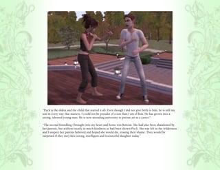 “Puck is the oldest and the child that started it all. Even though I did not give birth to him, he is still my
son in every way that matters. I could not be prouder of a son than I am of him. He has grown into a
strong, talented young man. He is now attending university to pursue art as a career.”

“The second foundling I brought into my heart and home was Bottom. She had also been abandoned by
her parents, but without nearly as much kindness as had been shown Puck. She was left in the wilderness
and I suspect her parents believed and hoped she would die, erasing their shame. They would be
surprised if they met their strong, intelligent and resourceful daughter today.”
 