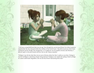 “Carli was a young half-breed that was my age. Even though she carried mixed blood, her father’s position
required that she was tolerated within the confines of the North Forest. That did not prevent others from
treating her poorly though. She intrigued me, so I sought her out of youthful curiosity and obstinacy. I
did not expect to become friends with her, but we did. Almost instantly.”

“Perhaps it was the fact that there was an aura of destiny about her that I could see even then. Perhaps it
was her intelligence and humor despite being shunned. Perhaps it was simply fate taking a hand in things
we cannot understand. Regardless, she was the best friend I had during those days.”
 