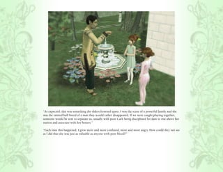 “As expected, this was something the elders frowned upon. I was the scion of a powerful family and she
was the tainted half-breed of a man they would rather disappeared. If we were caught playing together,
someone would be sent to separate us, usually with poor Carli being disciplined for dare to rise above her
station and associate with her betters.”

“Each time this happened, I grew more and more confused, more and more angry. How could they not see
as I did that she was just as valuable as anyone with pure blood?”
 