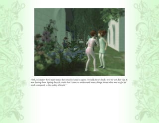 “Still, no matter how many times they tried to keep us apart, I would always find a way to seek her out. It
was during those Spring days of youth that I came to understand many things about what was taught as
truth compared to the reality of truth.”
 