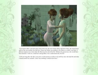 “As we grew older, Carli also grew tired of the way she was treated. More and more often, she stayed away
and we saw one another less and less. I knew her father succumbed to the illness, so while I was hurt, it
did not surprise me to learn that she fled near the end of his life. Without his protection, she would have
been harmed. I wish we could have said goodbye, but I understand why she left.”

“I left not long after she did. I was privy to discussions on what to do with her since she had left and what
I heard turned my stomach. There was nothing I could do but leave.”
 