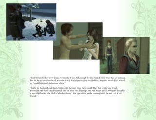 “Unfortunately, they were found eventually. It was bad enough for the North Forest elves that she existed,
but for her to have bred with a human was a death sentence for her children. At times I wish I had stayed
so I could fight such inhumane edicts.”

“Carli, her husband and their children did the only thing they could. They fled to the four winds.
Eventually the three children struck out on their own, leaving Carli and Ashley alone. When he died after
a mortal’s lifespan, she died of a broken heart.” She grew silent as she contemplated the sad end of her
friend.
 