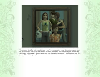 “Dominic and Tessa had both a daughter and a son. Wyn was a spunky young thing with energy to spare.
She always showed signs of the same musical talent her mother had, but without the same passion for it.
The Doran’s youngest was a sensitive and artistic soul they named Gethin. For a painfully short time, they
shared a blissful life together.”
 