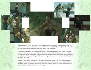 “Yes my loves, it is a tragic tale. When I think of what happened to Dominic and his beloved Tessa, my
heart aches as surely as I know Carli’s must have when she learned of it.” Titania sighed sadly and touched
the water again to bring up another image, this time of a sad young man.

“Gethin and Wyn traveled for a time together, afraid of their own shadows for good reason. Eventually
they too went their separate ways. Gethin purchased a new identity from a shady character, but despite
any misgivings he had, this allowed him to follow his dreams. He enrolled in college to pursue his studies
in art. The new identity was a bargain he had cause to regret several times in his life, but it did bring him
one golden bit of light.”

“Amber.” Titania smiled fondly down at the images of the young couple, “She was a fierce and strong
young woman. In many ways, she is just what withdrawn and retiring Gethin needed in his life. She
taught him how to live again, to taste life and enjoy what you have before you. There were secrets in her
past as well, but even that could not keep them apart.”
 