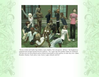 “Oh yes, Gethin and Amber had children, many children. Ten to be precise. All boys.” She laughed at a
surprised and outraged squeak from her audience, “Yes, I agree that this qualifies Amber for sainthood.
The boys were an interesting lot and as vibrant in personality as their parents. In order they were: Adam,
Brendon, Damian, Noah, Jason, Liam, Xavier, Logan, Edward, and Ein.”
 