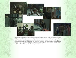 “Bringing the cycle full circle, the happiness Gethin and Amber had found could not last. Amber’s father,
Michael Burke - the very same man that sold Gethin his new identity - informed the military of the Doran
family’s location. The military sent an armed force to bring them in, uncaring that they were facing a
civilian family. Amber was not a woman who would ever go quietly. She bought time for her husband and
children to flee at the expense of her life. Gethin would not leave her, so after he saw his sons flee with
the help of Charlie Bigfoot, he also died trying to save Amber.”
 