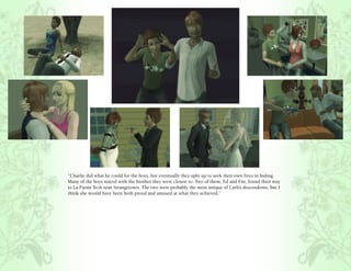 “Charlie did what he could for the boys, but eventually they split up to seek their own lives in hiding.
Many of the boys stayed with the brother they were closest to. Two of them, Ed and Ein, found their way
to La Fiesta Tech near Strangetown. The two were probably the most unique of Carli’s descendents, but I
think she would have been both proud and amused at what they achieved.”
 