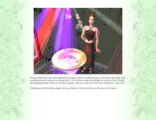 Titania trailed off as the water rippled and seemed to take on a different glow as the fairies she spoke with
swirled around the room in an excited rush, “Oh! So this is what you brought me up here to See. Finally,
the dangling threads will be woven back together. This one is the one I have been waiting for, is she not?”

Catching another breathless laugh, she leaned down to look at the face in the water of the basin.”
 