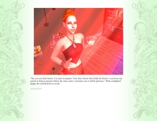 “Yes, yes you little beasts. It is time to prepare. Now that I know who holds the future, I can focus my
search to help us prepare before the time comes. I promise you it will be glorious.” With a delighted
laugh, she settled down to work.”

~*~*~*~*~*
 