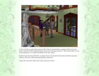 “Come on Puck, you gotta tell us what it’s like?” Warner Summerdream, youngest of the teens in the
house cornered his eldest adopted brother in the foyer with eager questions, “There’s pretty girls on every
corner and parties every night and bubbles all the time, right?”

Pendelton gave his adopted brother an askance look as he shook his head with a horrified expression,
“Warner, university is about learning and about study and...”

“Yeah yeah, nerd stuff. I know that’s what you’d go for, Penny.”
 