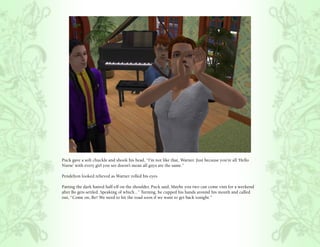 Puck gave a soft chuckle and shook his head, “I’m not like that, Warner. Just because you’re all ‘Hello
Nurse’ with every girl you see doesn’t mean all guys are the same.”

Pendelton looked relieved as Warner rolled his eyes.

Patting the dark haired half-elf on the shoulder, Puck said, Maybe you two can come visit for a weekend
after Bo gets settled. Speaking of which...” Turning, he cupped his hands around his mouth and called
out, “Come on, Bo! We need to hit the road soon if we want to get back tonight.”
 