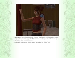 “Mom!” Bottom knocked again impatiently, “Come on, Mom. I’m ready to go and both Puck’s getting
antsy too. You know it’s time to go if he’s hollering for me. I want to get back tonight so I can scope out
my new dorm before I move in tomorrow.”

Muffled from inside the room, Titania called out, “I’ll be down in a moment, dear.”
 