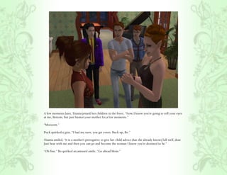 A few moments later, Titania joined her children in the foyer, “Now, I know you’re going to roll your eyes
at me, Bottom, but just humor your mother for a few moments.”

“Moooom.”

Puck quirked a grin, “I had my turn, you get yours. Buck up, Bo.”

Titania smiled, “It is a mother’s prerogative to give her child advice that she already knows full well, dear.
Just bear with me and then you can go and become the woman I know you’re destined to be.”

“Oh fine.” Bo quirked an amused smile, “Go ahead Mom.”
 