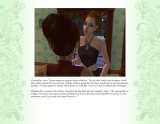 Clearing her voice, Titania began reciting her litany of advice, “Do not take candy from strangers. Avoid
all wooden nickels. Do not ever buy a bridge without seeing the deed first. Land wars in Asia are always a
mistake. Never go against a Sicilian when death is on the line. Never ever feed Gremlins after midnight.”

Thinking for a moment, she tried to remember the last little bits she wanted to share, “Oh, and specific to
college, never let a cow mascot sneak up behind you if you can help it and remember to be nice to your
roommate even if you think she doesn’t deserve it.”
 