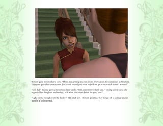 Bottom gave her mother a look, “Mom, I’m getting my own room. They don’t do roommates at Stratford.
Everyone gets their own rooms. Puck said so and you even helped me pick out which dorm I wanted.”

“So I did.” Titania gave a mysterious little smile, “Still, remember what I said.” Taking a step back, she
regarded her daughter and smiled, “Oh what the future holds for you, love.”

“Ugh. Mom, enough with the freaky ‘I SEE stuff act’.” Bottom groaned, “Let me go off to college and at
least be a little normal.”
 