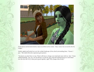 Fiona Doran snorted and turned to raise an eyebrow at her cousin, “Aine, I am so not cut out for the Ivy
League.”

Ainsley sighed and looked out over the verdant landscape of the school surrounding them, “I know, I
just..” She trailed off as her expression grew pensive.

“You know, you don’t have to stay. There’s still time to change your mind and come with me, Aine.” Fiona
smiled hopefully, “You, me, one fat and lazy cat and the open road and nothing between us and what’s
over the next hill. We’ve done pretty good together, right? Why change what works?”
 