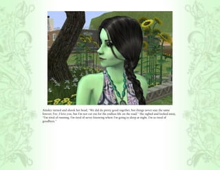 Ainsley turned and shook her head, “We did do pretty good together, but things never stay the same
forever, Fee. I love you, but I’m not cut out for the endless life on the road.” She sighed and looked away,
“I’m tired of running. I’m tired of never knowing where I’m going to sleep at night. I’m so tired of
goodbyes.”
 