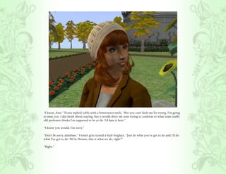 “I know, Aine.” Fiona replied softly with a bittersweet smile, “But you can’t fault me for trying. I’m going
to miss you. I did think about staying, but it would drive me nuts trying to conform to what some stuffy
old professor thinks I’m supposed to be or do. I’d hate it here.”

“I know you would. I’m sorry.”

“Don’t be sorry, dumbass.” Fiona’s grin turned a little brighter, “Just do what you’ve got to do and I’ll do
what I’ve got to do. We’re Dorans, this is what we do, right?”

“Right.”
 