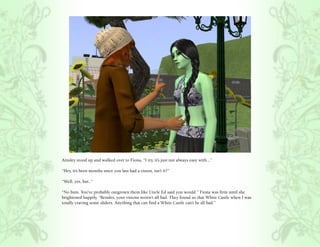 Ainsley stood up and walked over to Fiona, “I try, it’s just not always easy with...”

“Hey, it’s been months since you last had a vision, isn’t it?”

“Well, yes, but..”

“No buts. You’ve probably outgrown them like Uncle Ed said you would.” Fiona was firm until she
brightened happily, “Besides, your visions weren’t all bad. They found us that White Castle when I was
totally craving some sliders. Anything that can find a White Castle can’t be all bad.”
 