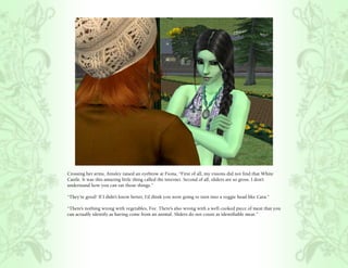 Crossing her arms, Ainsley raised an eyebrow at Fiona, “First of all, my visions did not find that White
Castle. It was this amazing little thing called the internet. Second of all, sliders are so gross. I don’t
understand how you can eat those things.”

“They’re good! If I didn’t know better, I’d think you were going to turn into a veggie head like Cara.”

“There’s nothing wrong with vegetables, Fee. There’s also wrong with a well cooked piece of meat that you
can actually identify as having come from an animal. Sliders do not count as identifiable meat.”
 