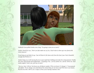 Suddenly Fiona pulled Ainsley into a hug, “I’m going to miss you so much.”

Ainsley closed her eyes, “Don’t you dare make me cry, Fee. I don’t want to show up to my dorm with
runny mascara.”

Fiona hung on and didn’t let go, “Just tell them it’s the latest style from the East Coast. You’re beautiful
enough they’ll believe it.”

Ainsley hung on as well, leaving the two to just stand there holding each other for a long moment. Finally
she took a deep breath and stepped back, “I should go. You.. you be careful, Fee. Call me. Write me. Send
smoke signals. I don’t care, just stay in touch.”

“You too, Aine. Call me. You know my cell phone number. I’ll let you know if I change it.” Fiona paused
and added, “If you change your mind about this school thing, let me know and I’ll be here in an instant,
but the next time I talk to you, I expect to hear you’re having a fantastic time.”
 