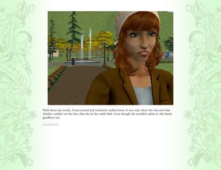 With those last words, Fiona turned and resolutely walked away. It was only when she was sure that
Ainsley couldn’t see her face that she let her smile fade. Even though she wouldn’t admit it, she hated
goodbyes too.

~*~*~*~*~*
 