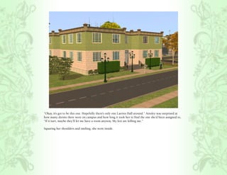 “Okay, it’s got to be this one. Hopefully there’s only one Laertes Hall around.” Ainsley was surprised at
how many dorms there were on campus and how long it took her to find the one she’d been assigned to,
“If it isn’t, maybe they’ll let me have a room anyway. My feet are killing me.”

Squaring her shoulders and smiling, she went inside.
 