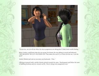 “Excuse me, can you tell me where the dorm assignments are taking place? I had a little trouble finding..”

Before Ainsley could finish what she was saying, the dormie she was talking to turned and bellowed,
“HEY MEADOW! WE GOT ANOTHER ONE! That makes the total 22, so if she’s the last one, I win the
pool!”

Ainsley blinked and took an uncertain step backwards, “Uhm..”

Offering an amused smile, another dormie pointed towards the stairs, “Head upstairs and follow the noise
of babbling freshman and one stressed out RA. They’re doing room assignments now.”
 
