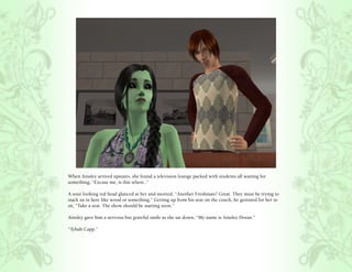When Ainsley arrived upstairs, she found a television lounge packed with students all waiting for
something, “Excuse me, is this where..”

A sour looking red head glanced at her and snorted, “Another Freshman? Great. They must be trying to
stack us in here like wood or something.” Getting up from his seat on the couch, he gestured for her to
sit, “Take a seat. The show should be starting soon.”

Ainsley gave him a nervous but grateful smile as she sat down, “My name is Ainsley Doran.”

“Tybalt Capp.”
 