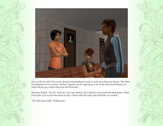 Over at the far end of the couch, Bottom Summerdream turned to look up at Mercutio Monty, “Hey Merc.
I’m surprised to see you here. I’d have figured you for signing up to be in the same dorm Romeo’s in.
Puck told me got a room down the hall from him.”

Mercutio smiled, “Hey Bo. And nah. I love my brother, but I shared a room with him back home. I don’t
even want to be in the same dorm as him. I know what his socks will smell like in a month.”

“Ew, that’s gross dude. Totally gross.”
 