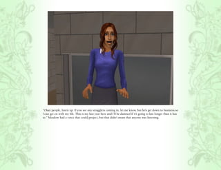 “Okay people, listen up. If you see any stragglers coming in, let me know, but let’s get down to business so
I can get on with my life. This is my last year here and I’ll be damned if it’s going to last longer than it has
to.” Meadow had a voice that could project, but that didn’t mean that anyone was listening.
 