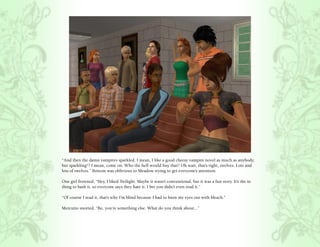 “And then the damn vampires sparkled. I mean, I like a good cheesy vampire novel as much as anybody,
but sparkling!? I mean, come on. Who the hell would buy that? Oh wait, that’s right, twelves. Lots and
lots of twelves.” Bottom was oblivious to Meadow trying to get everyone’s attention.

One girl frowned, “Hey, I liked Twilight. Maybe it wasn’t conventional, but it was a fun story. It’s the in
thing to bash it, so everyone says they hate it. I bet you didn’t even read it.”

“Of course I read it, that’s why I’m blind because I had to burn my eyes out with bleach.”

Mercutio snorted, “Bo, you’re something else. What do you think about...”
 