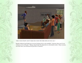 “SHUT YOUR TRAPS! DON’T MAKE ME TURN THE FIRE HOSE ON YOU ALL!”

Meadow bellowed and finally got everyone looking at her as she mumbled, “Someone shoot me if I ever
volunteer to be an RA gain.” Taking a deep breath, she plastered on a cheerleader’s smile, “Okay everyone,
now that I have your attention let’s get down to business.”
 