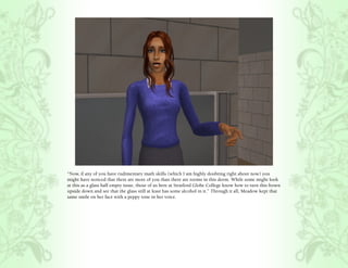 “Now, if any of you have rudimentary math skills (which I am highly doubting right about now) you
might have noticed that there are more of you than there are rooms in this dorm. While some might look
at this as a glass half empty issue, those of us here at Stratford Globe College know how to turn this frown
upside down and see that the glass still at least has some alcohol in it.” Through it all, Meadow kept that
same smile on her face with a peppy tone in her voice.
 