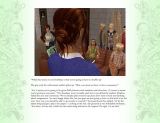 “What this means to you freshman is that you’re going to have to double up.”

The guy with the unfortunate mullet spoke up, “Wait, you mean we have to have roommates?”

“No, it means you’re going to be given fluffy bunnies with rainbows and chocolate. Of course it means
you’re getting a roommate.” The ‘dumbass’ wasn’t actually said, but it was definitely implied. Meadow
rolled her eyes and continued, “We’ve already split everyone up and I don’t want to hear any bitching
about assignments. No one’s happy about this, but you guys are just going to have to deal with it for the
year. Next year you should be able to get rooms to yourself.” She paused and then added, “Or do the
smart thing and get a place off campus.” Looking to the side, she gestured at one befuddled freshman,
“You there, tell me why I didn’t do the smart thing and move off campus? Oh right. I’m an idiot.”
 