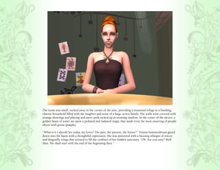 The room was small, tucked away in the corner of the attic, providing a treasured refuge in a bustling,
chaotic household filled with the laughter and noise of a large, active family. The walls were covered with
strange drawings and playing and tarot cards tacked up at seeming random. In the center of the alcove, a
golden basin of water sat upon a pedastal and radiated magic that made even the most unseeing of people
shiver with goose-pimples.

“What is it I should See today, my loves? The past, the present, the future?” Titania Summerdream gazed
down into the basin with a thoughtful expression. She was answered with a buzzing whisper of voices
and dragonfly wings that seemed to fill the confines of her hidden sanctuary. “Oh. Are you sure? Well
then. We shall start with the end of the beginning then.”
 