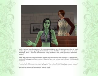 Ainsley had kept quiet during most of the conversations leading up to the announcement, but she finally
worked up the courage to speak up, “It shouldn’t be too bad, should it? I mean, I’ve seen the rec room
downstairs, there’s a nice study and there’s this lounge. How much time will be spending in our rooms
anyway?”

Tybalt, who had been doing a good job of ignoring Mercutio ignoring him, responded, “I imagine some
people will be disappointed at not getting a chance to have some ‘private’ time with naive Twikkii transfer
students.”

From the back of the room, Uma piped up happily, “Uma is from Twikkii! Uma happy transfer student!”

Mercutio just snorted and went back to ignoring Tybalt.
 