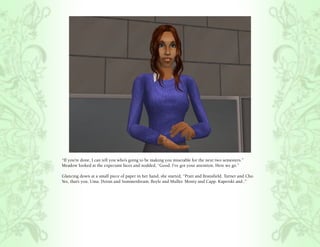 “If you’re done, I can tell you who’s going to be making you miserable for the next two semesters.”
Meadow looked at the expectant faces and nodded, “Good. I’ve got your attention. Here we go.”

Glancing down at a small piece of paper in her hand, she started, “Pratt and Bransfield. Turner and Cho.
Yes, that’s you, Uma. Doran and Summerdream. Boyle and Muller. Monty and Capp. Kaperski and..”
 