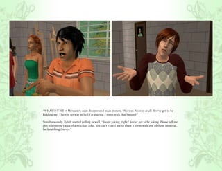 “WHAT!?!?” All of Mercutio’s calm disappeared in an instant, “No way. No way at all. You’ve got to be
kidding me. There is no way in hell I’m sharing a room with that bastard!”

Simultaneously, Tybalt started yelling as well, “You’re joking, right? You’ve got to be joking. Please tell me
this is someone’s idea of a practical joke. You can’t expect me to share a room with one of those immoral,
backstabbing thieves.”
 