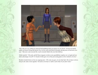 “Hey, who are you calling an immoral backstabbing thief you prissy son of a bitch. At least my family
makes an honest living and doesn’t live on the sweat and blood of people slaving away in factories over
seas.” Mercutio came around the couch towards Tybalt who met him halfway.

Tybalt snarled, “Oh yeah, and all those migrant workers your grandfather employs are so legal and not
taken advantage of at all? I’ve heard of what goes on at that processing plant on the outskirts of town.”

Meadow looked down at the two arguing men, “Oh come on guys, it’s not that bad. All you have to do is
sleep in the same room together. You don’t even have to talk to each other if you don’t want.”
 