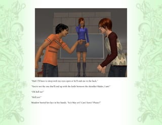 “Hah! I’ll have to sleep with my eyes open or he’ll stab me in the back.”

“You’re not the one that’ll end up with the knife between the shoulder blades, I am!”

“Oh hell no!”

“Hell yes!”

Meadow buried her face in her hands, “Is it May yet? Can I leave? Please?”
 