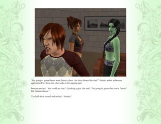 “I’m going to guess there’s some history there. Are they always like that?” Ainsley asked as Bottom
approached her from the other side of the arguing pair.

Bottom snorted, “You could say that.” Quirking a grin, she said, “I’m going to guess that you’re Doran?
I’m Summerdream.”

The half-alien turned and smiled, “Ainsley.”
 