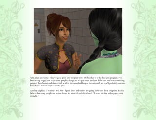 “Oh, that’s awesome. They’ve got a great arts program here. My brother is in the fine arts program. I’ve
been trying to get him to do some graphic design so he’s got some modern skills too, but he’s an amazing
painter. The theater and dance stuff is all in the same building as the arts stuff, so you’ll probably run into
him there.” Bottom replied with a grin.

Ainsley laughed, “I’m sure I will, but I figure faces and names are going to be blur for a long time. I can’t
believe how may people are in this dorm, let alone the whole school. I’ll never be able to keep everyone
straight.”
 