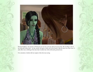Bottom laughed, “No worries. I’ll keep an eye on you. Let’s go check out our room. We can flip a coin to
see who gets which bed.” As she turned, she gave a little toss of her head to flip the hair out of her eyes. A
side effect was a shifting of her hair that revealed one of her delicately pointed ears.

For a moment, Ainsley did not register what she was seeing.
 