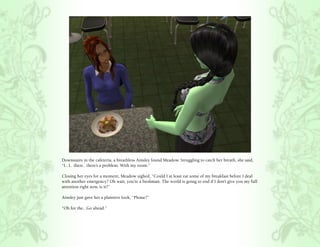 Downstairs in the cafeteria, a breathless Ainsley found Meadow. Struggling to catch her breath, she said,
“I.. I.. there.. there’s a problem. With my room.”

Closing her eyes for a moment, Meadow sighed, “Could I at least eat some of my breakfast before I deal
with another emergency? Oh wait, you’re a freshman. The world is going to end if I don’t give you my full
attention right now, is it?”

Ainsley just gave her a plaintive look, “Please?”

“Oh for the.. Go ahead.”
 