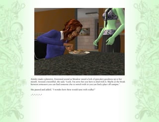 Ainsley made a plaintive, frustrated sound as Meadow raised a fork of pancakey goodness up to her
mouth. Around a mouthful, she said, “Look, I’m sorry but you have to deal with it. Maybe at the break
between semesters you can find someone else to switch with or you can find a place off campus.”

She paused and added, “I wonder how these would taste with vodka?”

~*~*~*~*~*
 