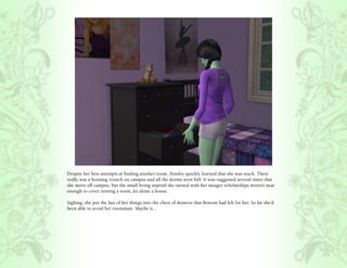 Despite her best attempts at finding another room, Ainsley quickly learned that she was stuck. There
really was a housing crunch on campus and all the dorms were full. It was suggested several times that
she move off campus, but the small living stipend she earned with her meager scholarships weren’t near
enough to cover renting a room, let alone a house.

Sighing, she put the last of her things into the chest of drawers that Bottom had left for her. So far she’d
been able to avoid her roommate. Maybe it...
 