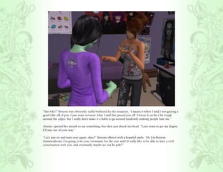 “But why?” Bottom was obviously really bothered by the situation, “I meant it when I said I was getting a
good vibe off of you. I just want to know what I said that pissed you off. I know I can be a bit rough
around the edges, but I really don’t make it a habit to go around randomly making people hate me.”

Ainsley opened her mouth to say something, but then just shook her head, “I just want to get my degree.
I’ll stay out of your way.”

“Let’s just try and start over again, okay?” Bottom offered with a hopeful smile, “Hi. I’m Bottom
Summerdream. I’m going to be your roommate for the year and I’d really like to be able to have a civil
conversation with you, and eventually maybe we can be pals?”
 